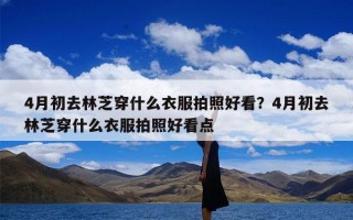 4月初去林芝穿什么衣服拍照好看？4月初去林芝穿什么衣服拍照好看点