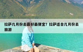 拉萨几月份去最好最便宜？拉萨适合几月份去旅游