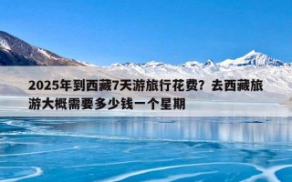 2025年到西藏7天游旅行花费？去西藏旅游大概需要多少钱一个星期