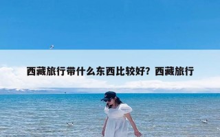 西藏旅行带什么东西比较好？西藏旅行