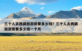 三个人去西藏旅游需要多少钱？三个人去西藏旅游需要多少钱一个月