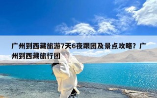 广州到西藏旅游7天6夜跟团及景点攻略？广州到西藏旅行团