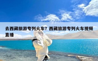 去西藏旅游专列火车？西藏旅游专列火车视频直播