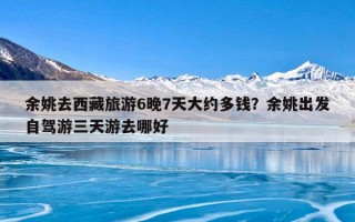 余姚去西藏旅游6晚7天大约多钱？余姚出发自驾游三天游去哪好