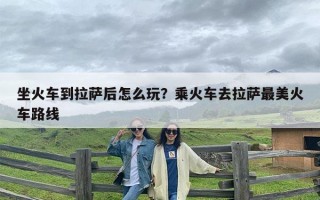 坐火车到拉萨后怎么玩？乘火车去拉萨最美火车路线