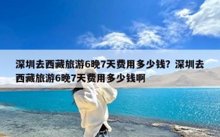 深圳去西藏旅游6晚7天费用多少钱？深圳去西藏旅游6晚7天费用多少钱啊