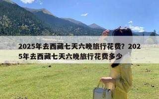 2025年去西藏七天六晚旅行花费？2025年去西藏七天六晚旅行花费多少