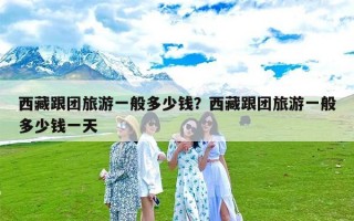西藏跟团旅游一般多少钱？西藏跟团旅游一般多少钱一天