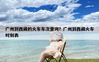 广州到西藏的火车车次查询？广州到西藏火车时刻表