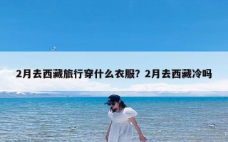 2月去西藏旅行穿什么衣服？2月去西藏冷吗