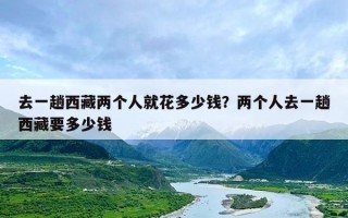 去一趟西藏两个人就花多少钱？两个人去一趟西藏要多少钱