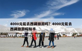 4000元能去西藏旅游吗？4000元能去西藏旅游吗知乎