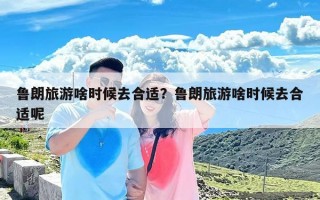 鲁朗旅游啥时候去合适？鲁朗旅游啥时候去合适呢