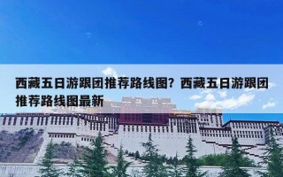西藏五日游跟团推荐路线图？西藏五日游跟团推荐路线图最新