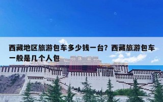 西藏地区旅游包车多少钱一台？西藏旅游包车一般是几个人包