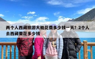 两个人西藏旅游大概花费多少钱一天？2个人去西藏要花多少钱