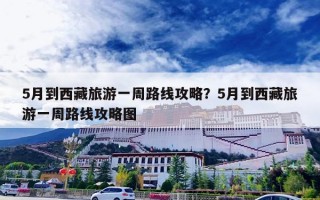5月到西藏旅游一周路线攻略？5月到西藏旅游一周路线攻略图