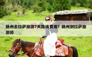 扬州去拉萨旅游7天路线费用？扬州到拉萨旅游团