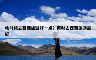 啥时候去西藏旅游好一点？何时去西藏旅游最好