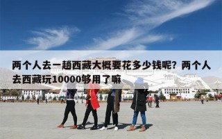 两个人去一趟西藏大概要花多少钱呢？两个人去西藏玩10000够用了嘛