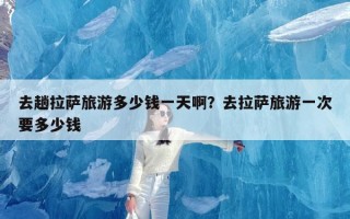 去趟拉萨旅游多少钱一天啊？去拉萨旅游一次要多少钱