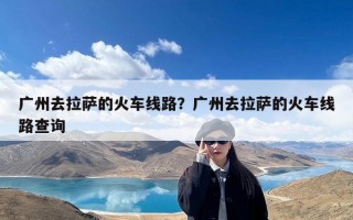 广州去拉萨的火车线路？广州去拉萨的火车线路查询