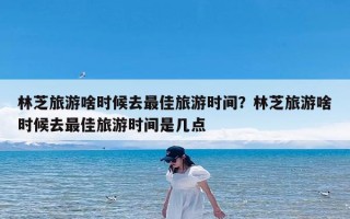 林芝旅游啥时候去最佳旅游时间？林芝旅游啥时候去最佳旅游时间是几点