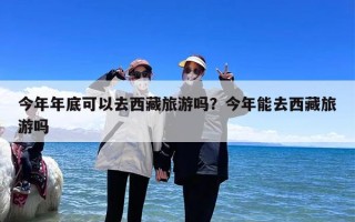 今年年底可以去西藏旅游吗？今年能去西藏旅游吗