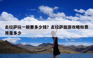去拉萨玩一般要多少钱？去拉萨旅游攻略和费用是多少