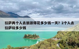 拉萨两个人去旅游得花多少钱一天？2个人去拉萨玩多少钱