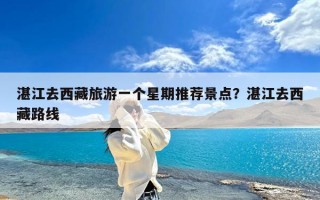 湛江去西藏旅游一个星期推荐景点？湛江去西藏路线