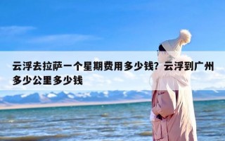 云浮去拉萨一个星期费用多少钱？云浮到广州多少公里多少钱