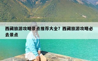 西藏旅游攻略景点推荐大全？西藏旅游攻略必去景点
