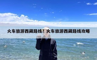 火车旅游西藏路线？火车旅游西藏路线攻略