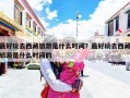 最好玩去西藏旅游是什么时间？最好玩去西藏旅游是什么时间的