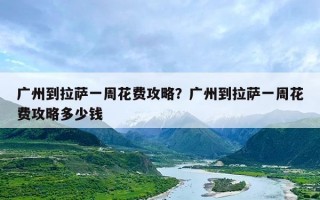 广州到拉萨一周花费攻略？广州到拉萨一周花费攻略多少钱