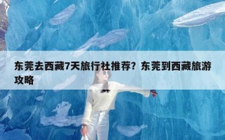 东莞去西藏7天旅行社推荐？东莞到西藏旅游攻略