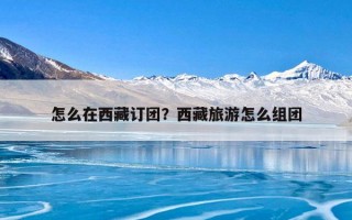 怎么在西藏订团？西藏旅游怎么组团