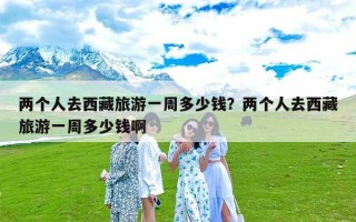 两个人去西藏旅游一周多少钱？两个人去西藏旅游一周多少钱啊