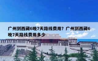 广州到西藏6晚7天路线费用？广州到西藏6晚7天路线费用多少