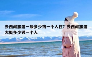 去西藏旅游一般多少钱一个人住？去西藏旅游大概多少钱一个人
