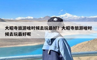 大昭寺旅游啥时候去玩最好？大昭寺旅游啥时候去玩最好呢