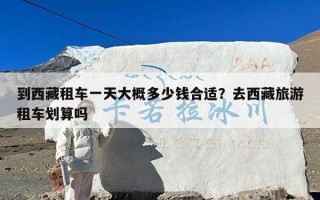 到西藏租车一天大概多少钱合适？去西藏旅游租车划算吗