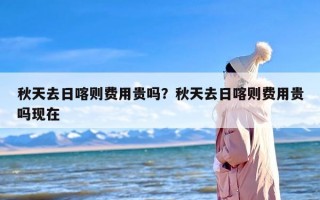 秋天去日喀则费用贵吗？秋天去日喀则费用贵吗现在