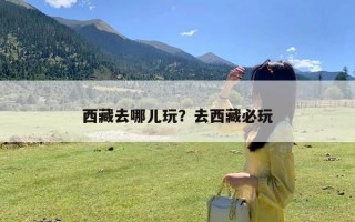 西藏去哪儿玩？去西藏必玩
