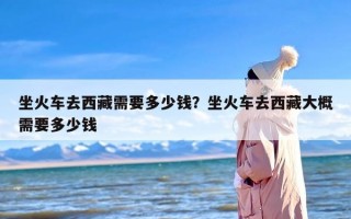 坐火车去西藏需要多少钱？坐火车去西藏大概需要多少钱