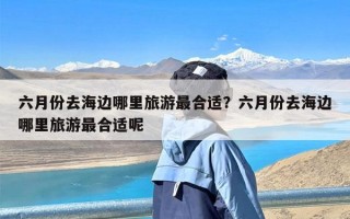 六月份去海边哪里旅游最合适？六月份去海边哪里旅游最合适呢