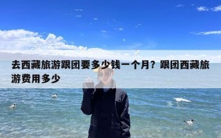 去西藏旅游跟团要多少钱一个月？跟团西藏旅游费用多少