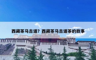 西藏茶马古道？西藏茶马古道茶的故事