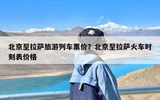 北京至拉萨旅游列车票价？北京至拉萨火车时刻表价格